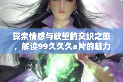 探索情感与欲望的交织之旅，解读99久久久a片的魅力与精华