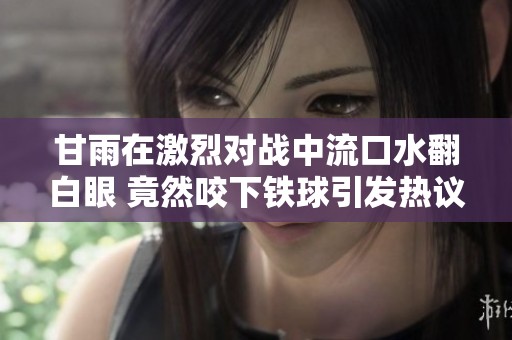 甘雨在激烈对战中流口水翻白眼 竟然咬下铁球引发热议
