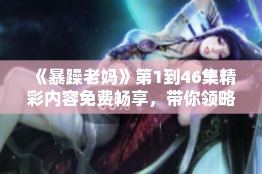 《暴躁老妈》第1到46集精彩内容免费畅享，带你领略家庭幽默与温情故事