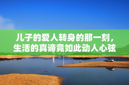 儿子的爱人转身的那一刻，生活的真谛竟如此动人心弦
