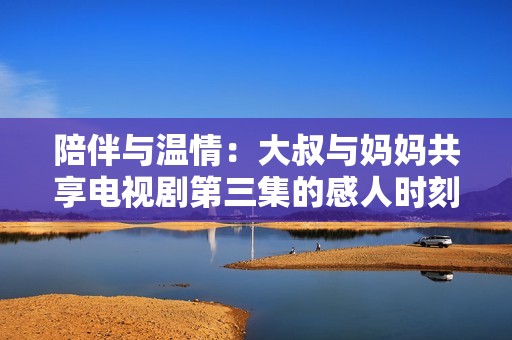 陪伴与温情：大叔与妈妈共享电视剧第三集的感人时刻