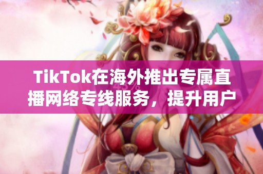 TikTok在海外推出专属直播网络专线服务，提升用户观看体验