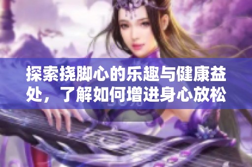 探索挠脚心的乐趣与健康益处，了解如何增进身心放松体验