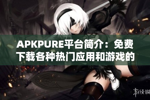 APKPURE平台简介：免费下载各种热门应用和游戏的最佳渠道