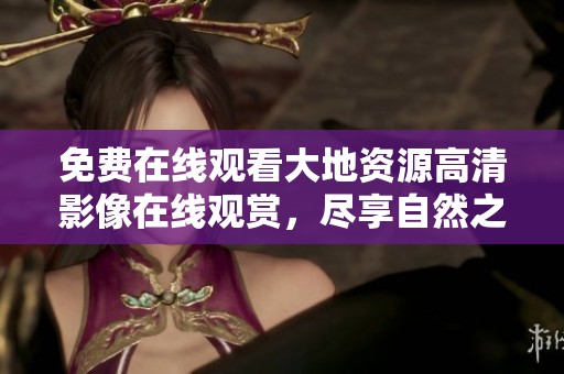 免费在线观看大地资源高清影像在线观赏，尽享自然之美与魅力