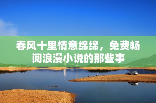 春风十里情意绵绵，免费畅阅浪漫小说的那些事