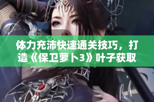 体力充沛快速通关技巧，打造《保卫萝卜3》叶子获取全攻略