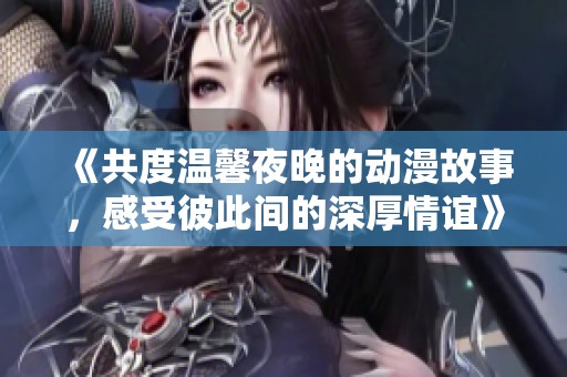 《共度温馨夜晚的动漫故事，感受彼此间的深厚情谊》
