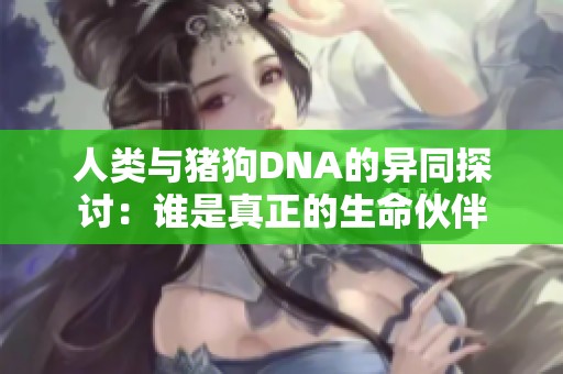 人类与猪狗DNA的异同探讨：谁是真正的生命伙伴