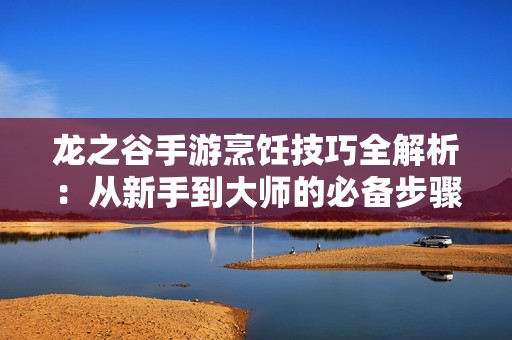 龙之谷手游烹饪技巧全解析：从新手到大师的必备步骤指南