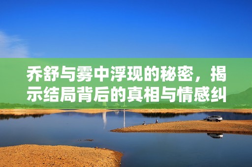 乔舒与雾中浮现的秘密，揭示结局背后的真相与情感纠葛
