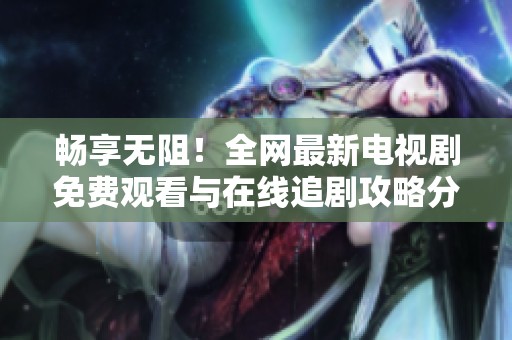 畅享无阻！全网最新电视剧免费观看与在线追剧攻略分享