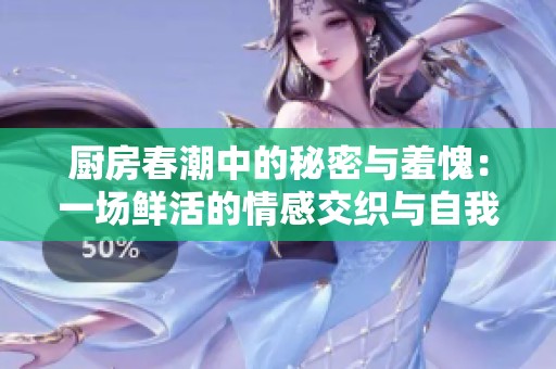 厨房春潮中的秘密与羞愧：一场鲜活的情感交织与自我发现的旅程