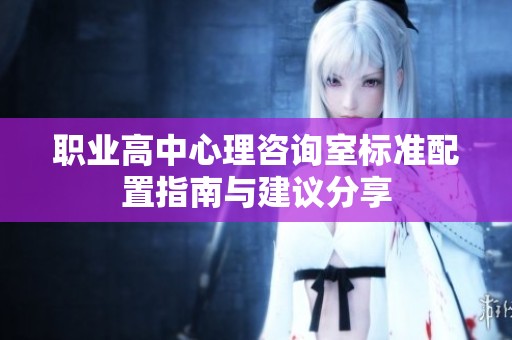 职业高中心理咨询室标准配置指南与建议分享