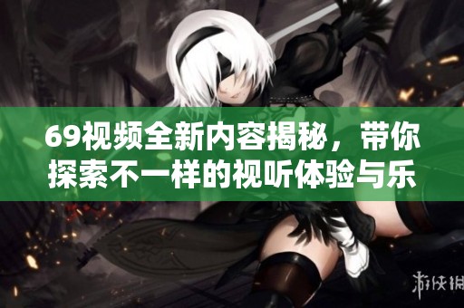 69视频全新内容揭秘，带你探索不一样的视听体验与乐趣所在