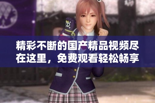精彩不断的国产精品视频尽在这里，免费观看轻松畅享视觉盛宴