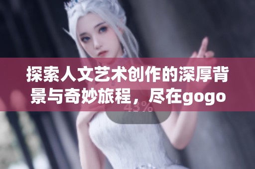 探索人文艺术创作的深厚背景与奇妙旅程，尽在gogogo大展中