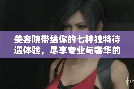 美容院带给你的七种独特待遇体验，尽享专业与奢华的完美结合