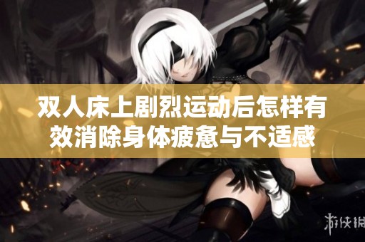 双人床上剧烈运动后怎样有效消除身体疲惫与不适感