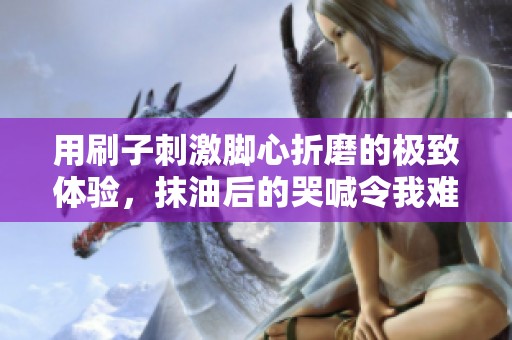 用刷子刺激脚心折磨的极致体验，抹油后的哭喊令我难以忘怀