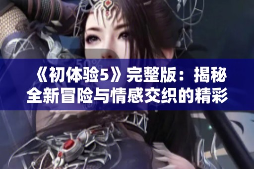 《初体验5》完整版：揭秘全新冒险与情感交织的精彩旅程