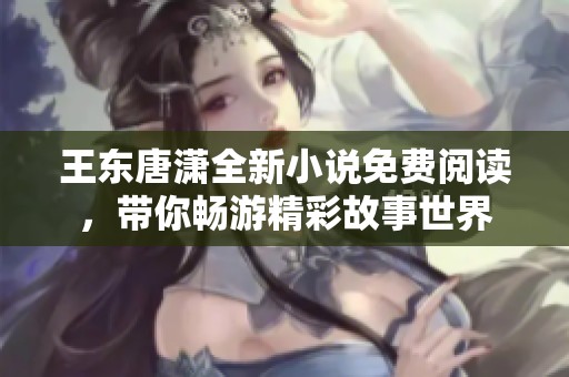 王东唐潇全新小说免费阅读，带你畅游精彩故事世界