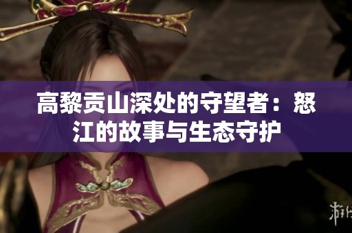 高黎贡山深处的守望者：怒江的故事与生态守护