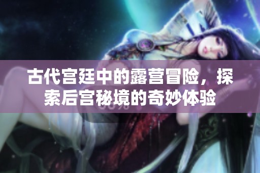 古代宫廷中的露营冒险，探索后宫秘境的奇妙体验