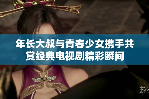 年长大叔与青春少女携手共赏经典电视剧精彩瞬间