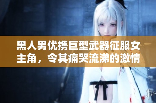 黑人男优携巨型武器征服女主角，令其痛哭流涕的激情影片解析