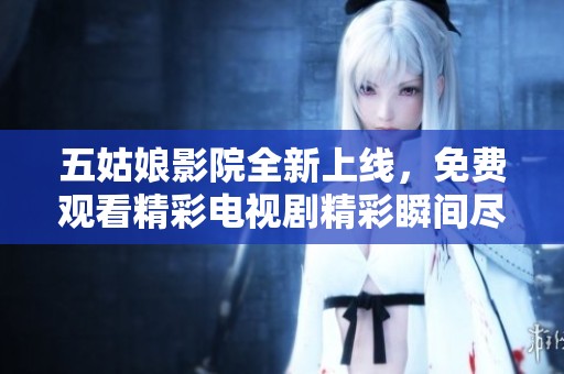 五姑娘影院全新上线，免费观看精彩电视剧精彩瞬间尽在这里