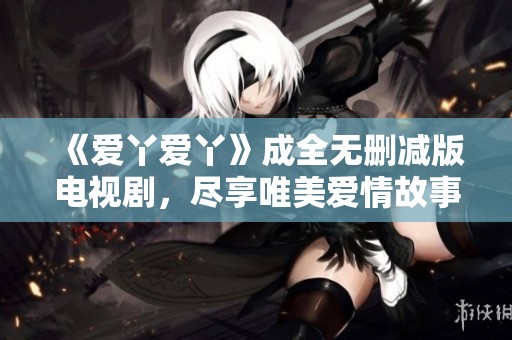 《爱丫爱丫》成全无删减版电视剧，尽享唯美爱情故事与感人情节