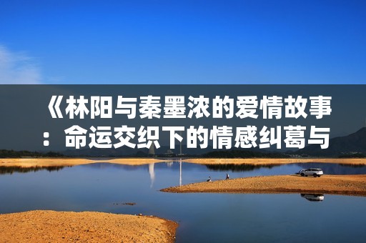 《林阳与秦墨浓的爱情故事：命运交织下的情感纠葛与成长》