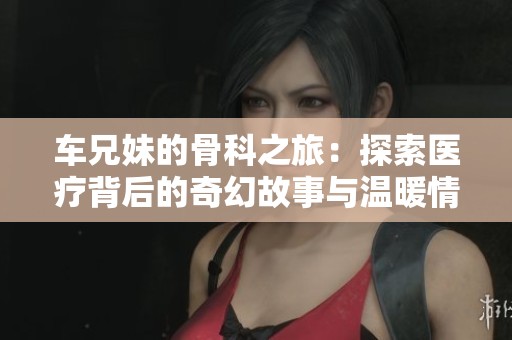 车兄妹的骨科之旅：探索医疗背后的奇幻故事与温暖情感