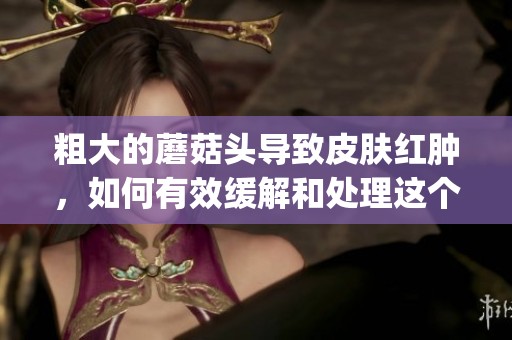粗大的蘑菇头导致皮肤红肿，如何有效缓解和处理这个问题呢(1)