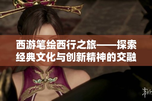 西游笔绘西行之旅——探索经典文化与创新精神的交融之路