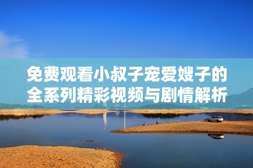 免费观看小叔子宠爱嫂子的全系列精彩视频与剧情解析
