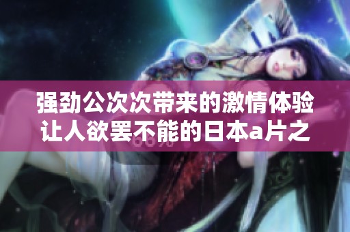 强劲公次次带来的激情体验让人欲罢不能的日本a片之旅