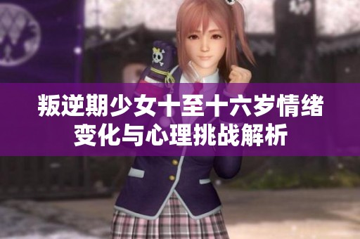 叛逆期少女十至十六岁情绪变化与心理挑战解析