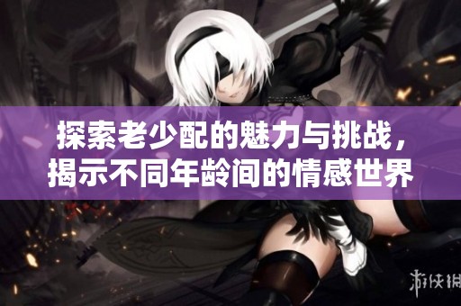 探索老少配的魅力与挑战，揭示不同年龄间的情感世界