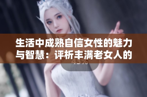 生活中成熟自信女性的魅力与智慧：评析丰满老女人的独特魅力与人生哲学