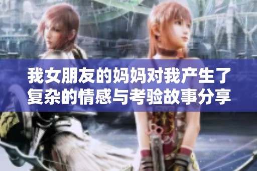 我女朋友的妈妈对我产生了复杂的情感与考验故事分享