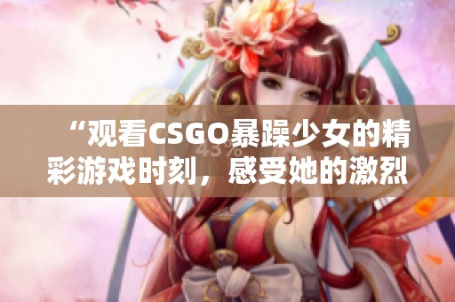 “观看CSGO暴躁少女的精彩游戏时刻，感受她的激烈对战与魅力”