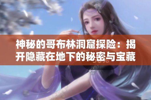 神秘的哥布林洞窟探险：揭开隐藏在地下的秘密与宝藏