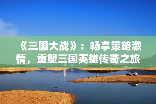 《三国大战》：畅享策略激情，重塑三国英雄传奇之旅