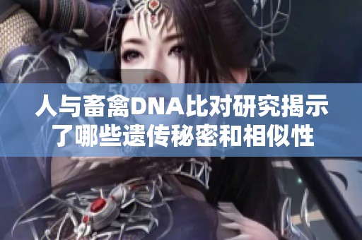 人与畜禽DNA比对研究揭示了哪些遗传秘密和相似性