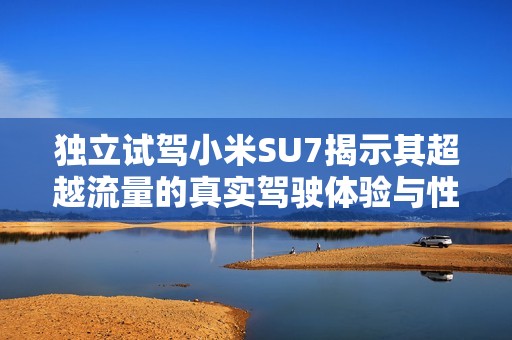 独立试驾小米SU7揭示其超越流量的真实驾驶体验与性能魅力