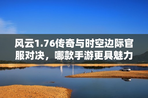 风云1.76传奇与时空边际官服对决，哪款手游更具魅力和乐趣揭秘