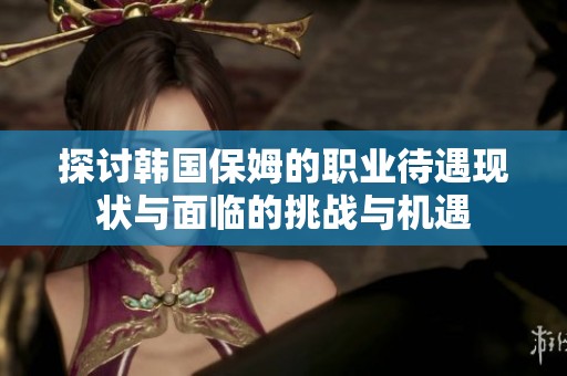 探讨韩国保姆的职业待遇现状与面临的挑战与机遇