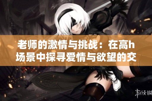老师的激情与挑战：在高h场景中探寻爱情与欲望的交错之旅